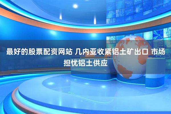 最好的股票配资网站 几内亚收紧铝土矿出口 市场担忧铝土供应