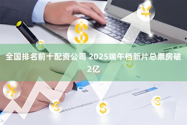 全国排名前十配资公司 2025端午档新片总票房破2亿