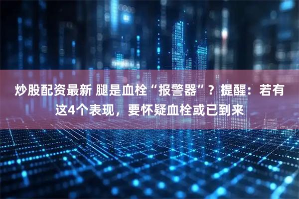炒股配资最新 腿是血栓“报警器”？提醒：若有这4个表现，要怀疑血栓或已到来