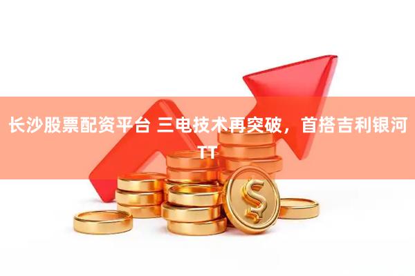 长沙股票配资平台 三电技术再突破，首搭吉利银河TT
