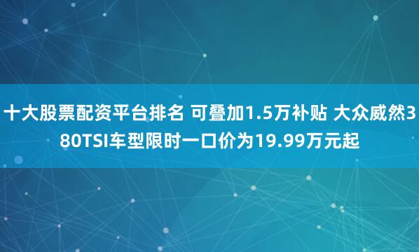 十大股票配资平台排名 可叠加1.5万补贴 大众威然380TSI车型限时一口价为19.99万元起