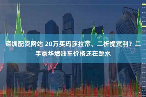 深圳配资网站 20万买玛莎拉蒂、二折提宾利？二手豪华燃油车价格还在跳水