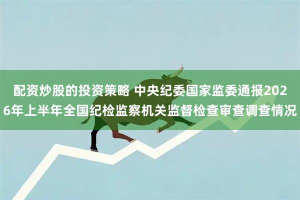 配资炒股的投资策略 中央纪委国家监委通报2026年上半年全国纪检监察机关监督检查审查调查情况