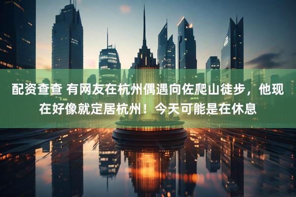 配资查查 有网友在杭州偶遇向佐爬山徒步，他现在好像就定居杭州！今天可能是在休息